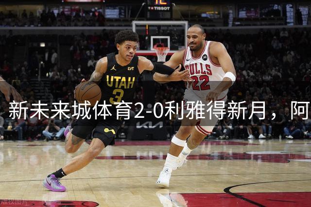 新未来城体育2-0利雅得新月，阿马杜-科内建功